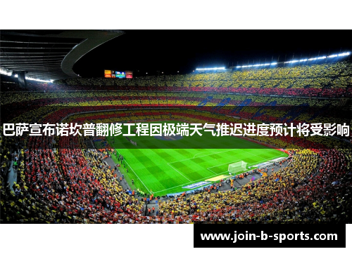 巴萨宣布诺坎普翻修工程因极端天气推迟进度预计将受影响