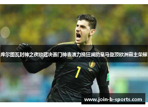 库尔图瓦封神之夜欧冠决赛门神表演力挽狂澜助皇马登顶欧洲霸主荣耀
