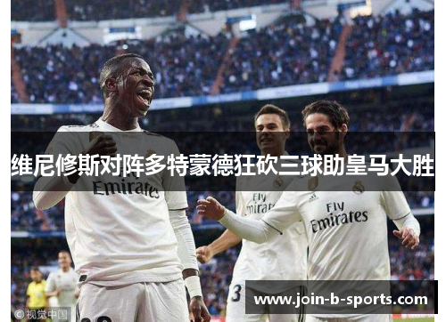 维尼修斯对阵多特蒙德狂砍三球助皇马大胜